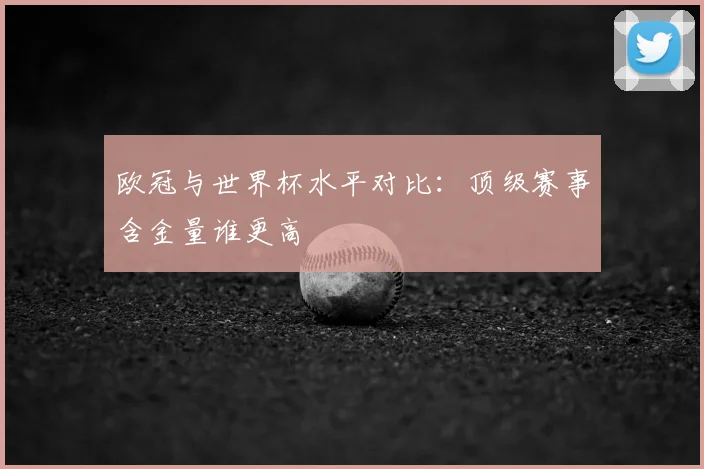 欧冠与世界杯水平对比:顶级赛事含金量谁更高