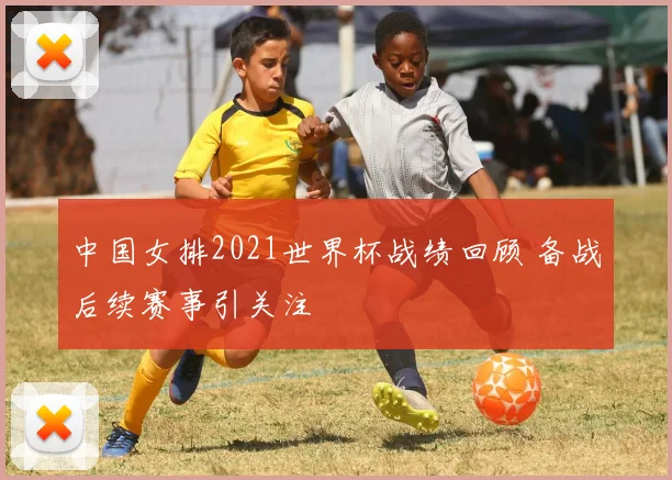 中国女排2021世界杯战绩回顾 备战后续赛事引关注