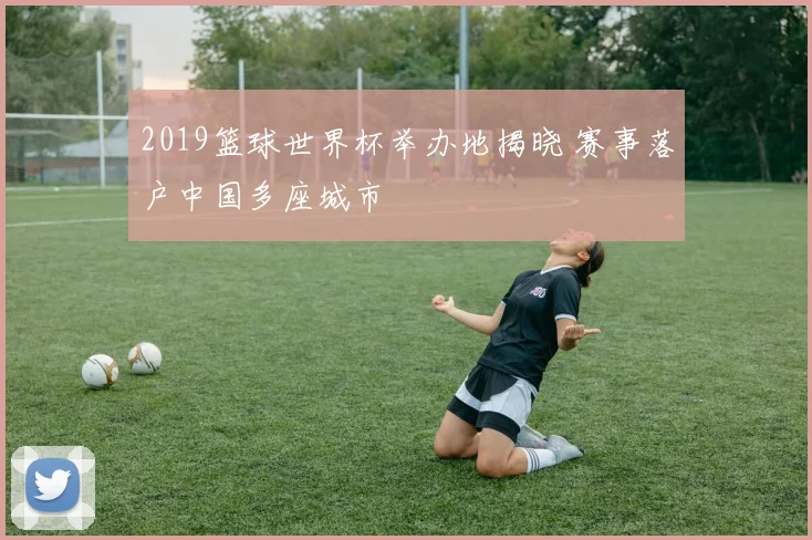 2019篮球世界杯举办地揭晓 赛事落户中国多座城市