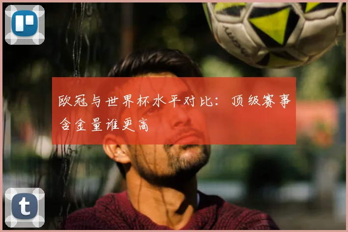 欧冠与世界杯水平对比:顶级赛事含金量谁更高