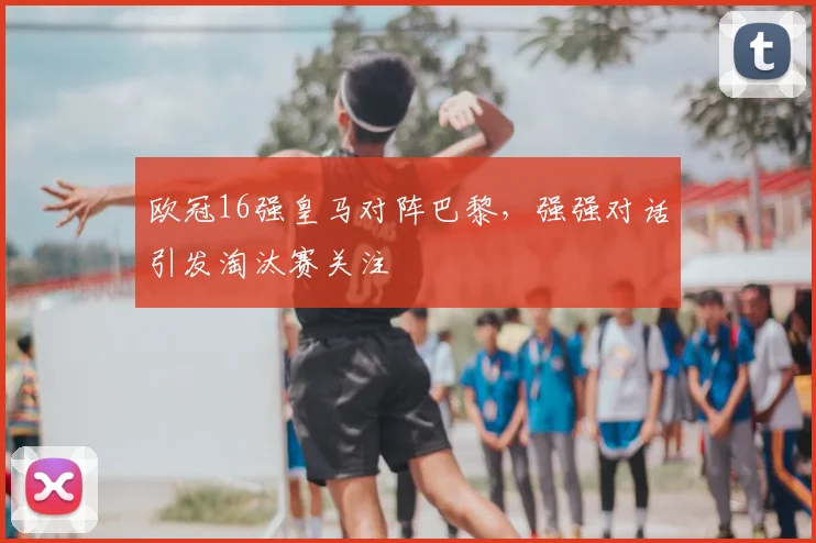 欧冠16强皇马对阵巴黎,强强对话引发淘汰赛关注