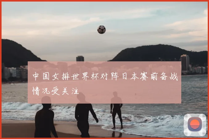 中国女排世界杯对阵日本赛前备战情况受关注