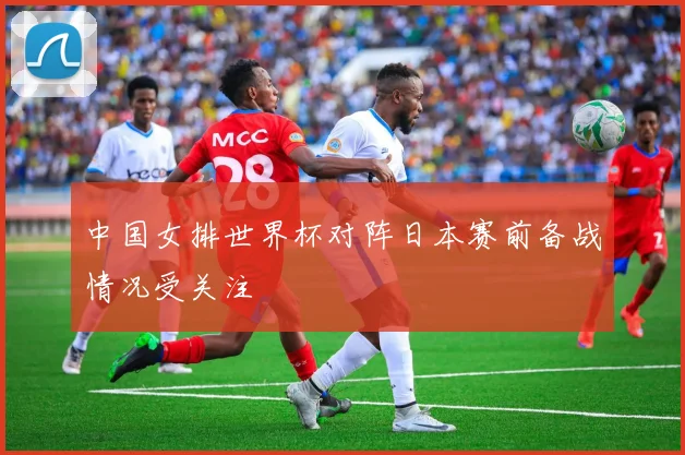 中国女排世界杯对阵日本赛前备战情况受关注