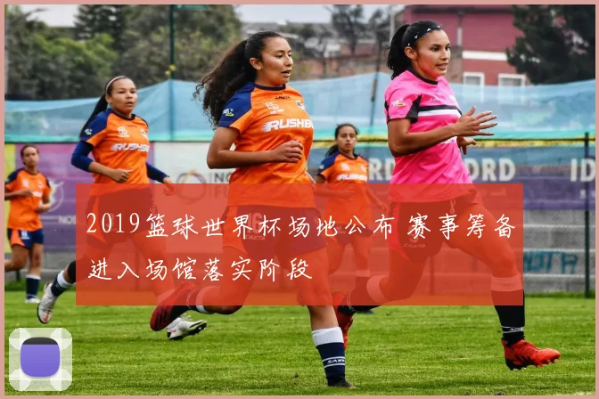 2019篮球世界杯场地公布 赛事筹备进入场馆落实阶段